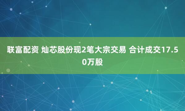 联富配资 灿芯股份现2笔大宗交易 合计成交17.50万股