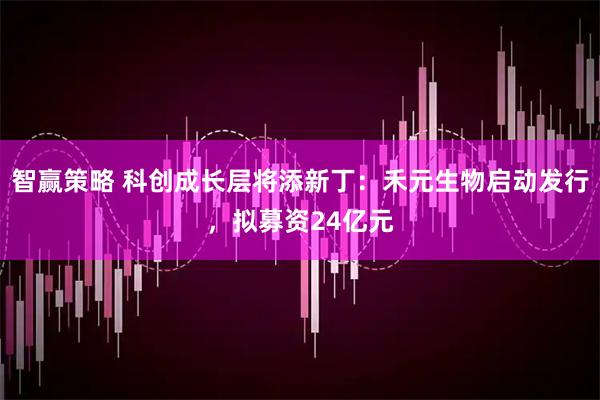智赢策略 科创成长层将添新丁：禾元生物启动发行，拟募资24亿元