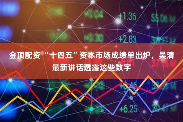 金顶配资 “十四五”资本市场成绩单出炉，吴清最新讲话透露这些数字