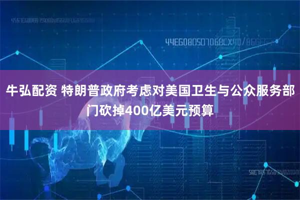 牛弘配资 特朗普政府考虑对美国卫生与公众服务部门砍掉400亿美元预算