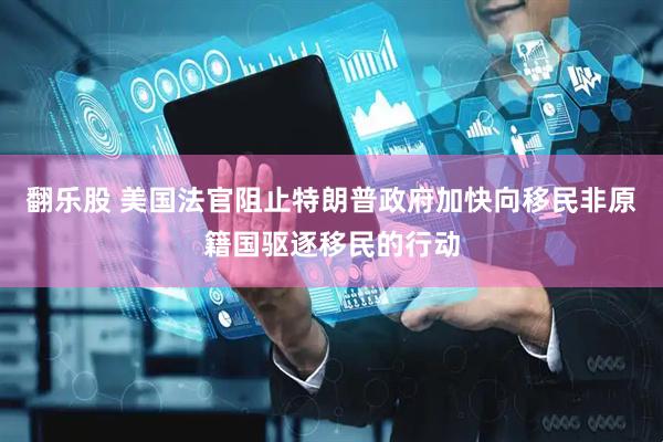 翻乐股 美国法官阻止特朗普政府加快向移民非原籍国驱逐移民的行动