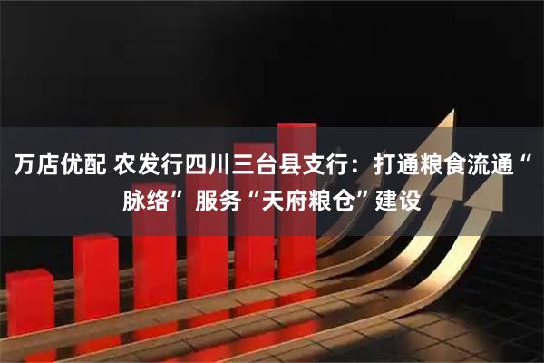 万店优配 农发行四川三台县支行：打通粮食流通“脉络” 服务“天府粮仓”建设