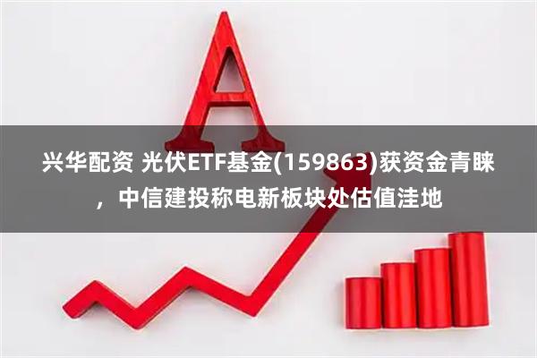 兴华配资 光伏ETF基金(159863)获资金青睐，中信建投称电新板块处估值洼地