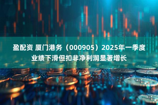 盈配资 厦门港务（000905）2025年一季度业绩下滑但扣非净利润显著增长