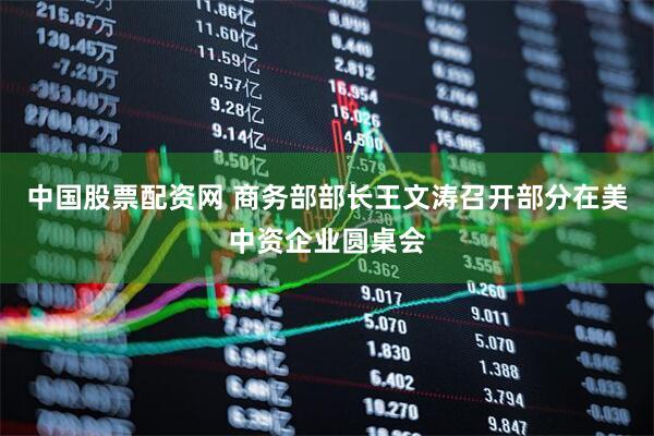 中国股票配资网 商务部部长王文涛召开部分在美中资企业圆桌会