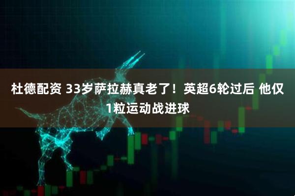 杜德配资 33岁萨拉赫真老了！英超6轮过后 他仅1粒运动战进球
