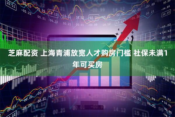 芝麻配资 上海青浦放宽人才购房门槛 社保未满1年可买房