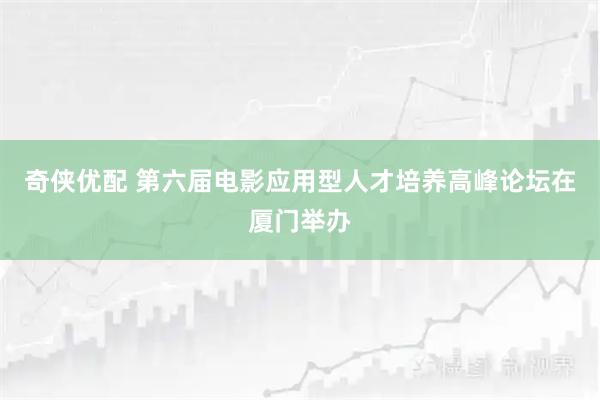 奇侠优配 第六届电影应用型人才培养高峰论坛在厦门举办