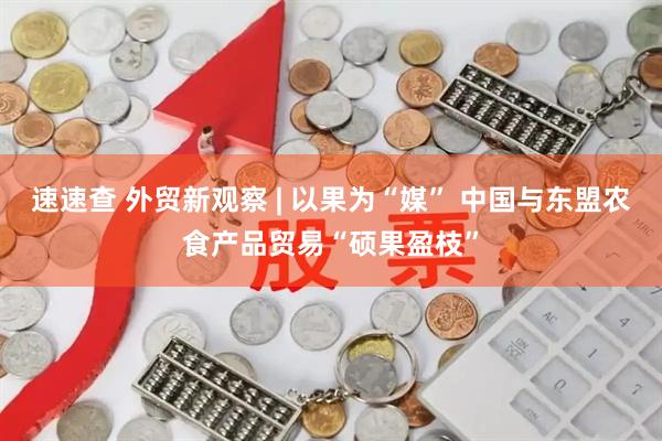 速速查 外贸新观察 | 以果为“媒” 中国与东盟农食产品贸易“硕果盈枝”