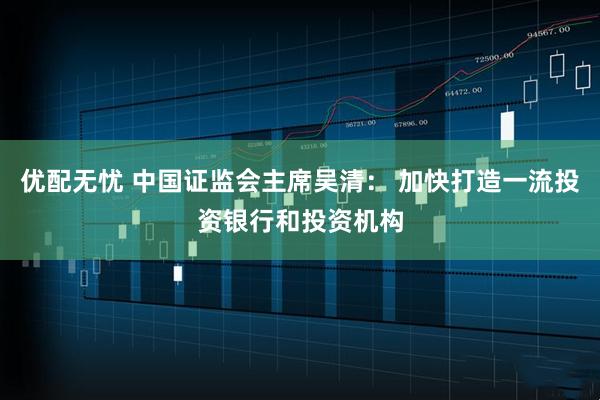 优配无忧 中国证监会主席吴清： 加快打造一流投资银行和投资机构