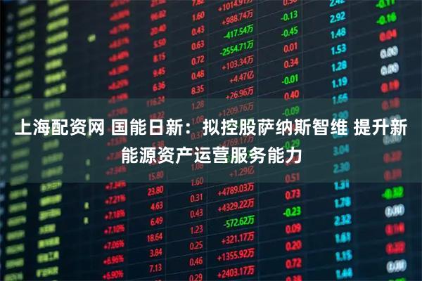 上海配资网 国能日新：拟控股萨纳斯智维 提升新能源资产运营服务能力