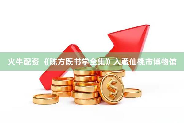 火牛配资 《陈方既书学全集》入藏仙桃市博物馆