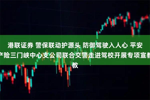 港联证券 警保联动护源头 防御驾驶入人心 平安产险三门峡中心支公司联合交警走进驾校开展专项宣教