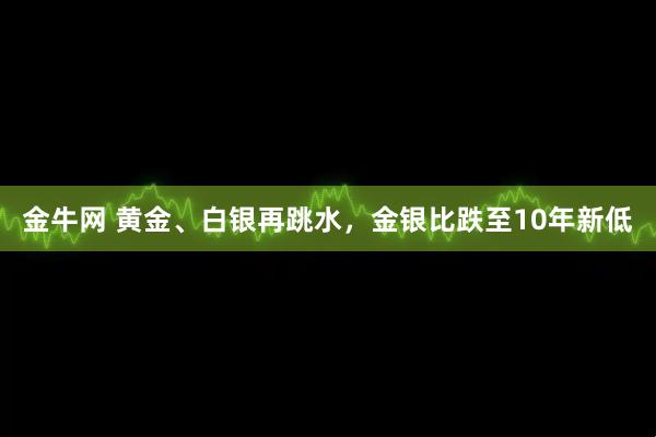 金牛网 黄金、白银再跳水，金银比跌至10年新低