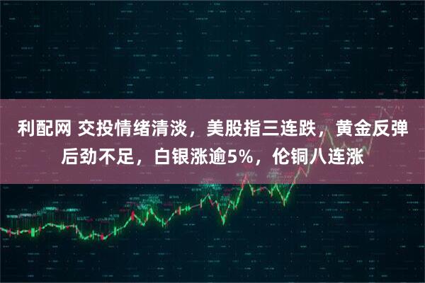 利配网 交投情绪清淡，美股指三连跌，黄金反弹后劲不足，白银涨逾5%，伦铜八连涨