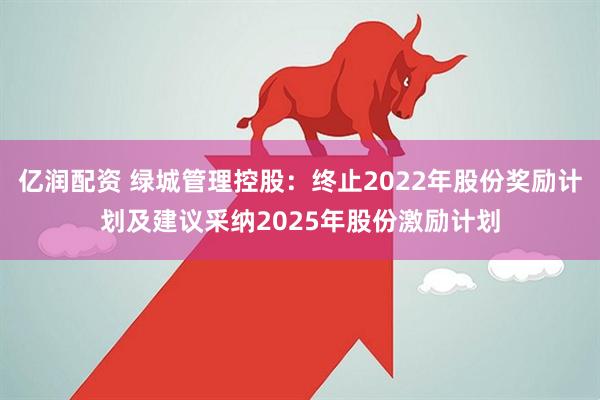 亿润配资 绿城管理控股：终止2022年股份奖励计划及建议采纳2025年股份激励计划