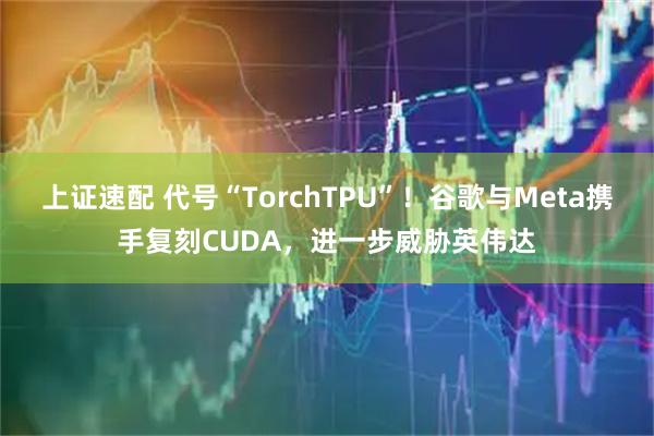 上证速配 代号“TorchTPU”！谷歌与Meta携手复刻CUDA，进一步威胁英伟达