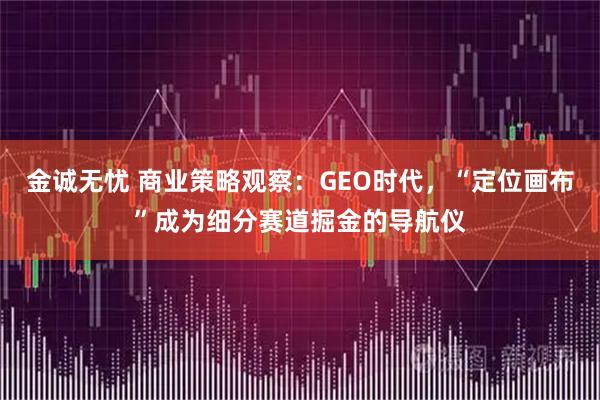 金诚无忧 商业策略观察：GEO时代，“定位画布”成为细分赛道掘金的导航仪