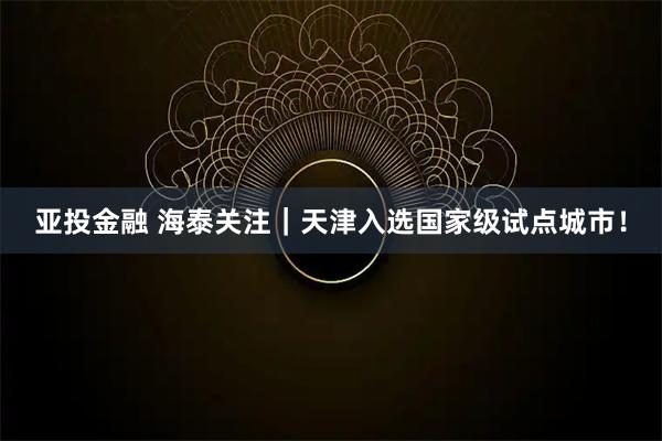 亚投金融 海泰关注|天津入选国家级试点城市!