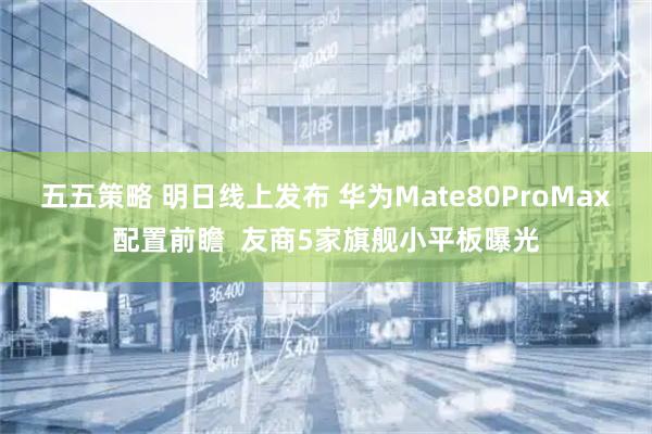 五五策略 明日线上发布 华为Mate80ProMax配置前瞻 友商5家旗舰小平板曝光