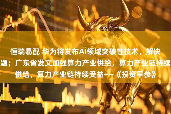 恒瑞易配 华为将发布AI领域突破性技术,解决算力资源利用效率难题;广东省发文加强算力产业供给,算力产业链持续受益——《投资早参》