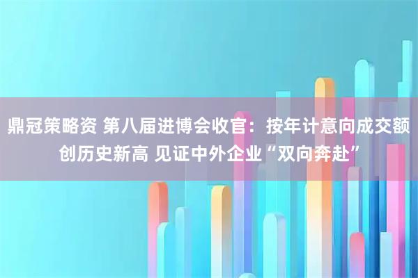 鼎冠策略资 第八届进博会收官：按年计意向成交额创历史新高 见证中外企业“双向奔赴”