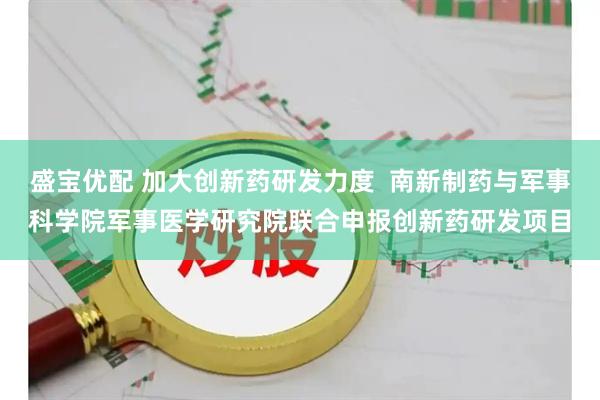 盛宝优配 加大创新药研发力度 南新制药与军事科学院军事医学研究院联合申报创新药研发项目