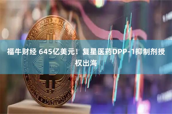 福牛财经 645亿美元!复星医药DPP-1抑制剂授权出海