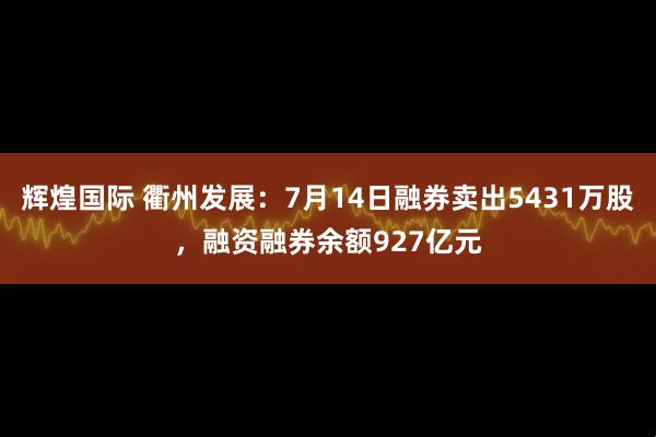 辉煌国际 衢州发展：7月14日融券卖出5431万股，融资融券余额927亿元