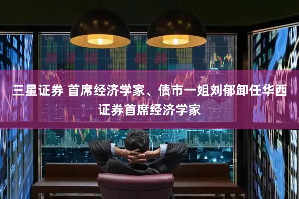 三星证券 首席经济学家、债市一姐刘郁卸任华西证券首席经济学家