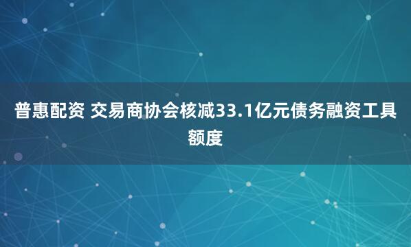 普惠配资 交易商协会核减33.1亿元债务融资工具额度