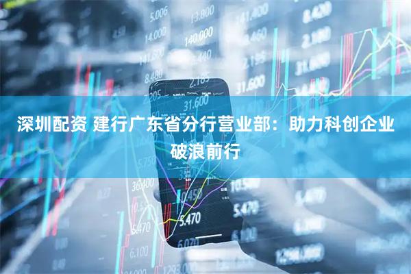 深圳配资 建行广东省分行营业部:助力科创企业破浪前行