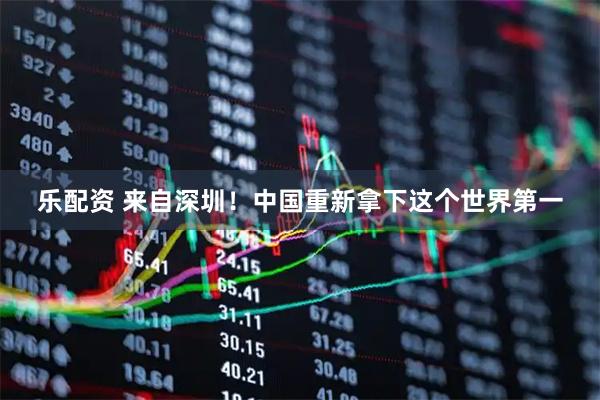 乐配资 来自深圳！中国重新拿下这个世界第一