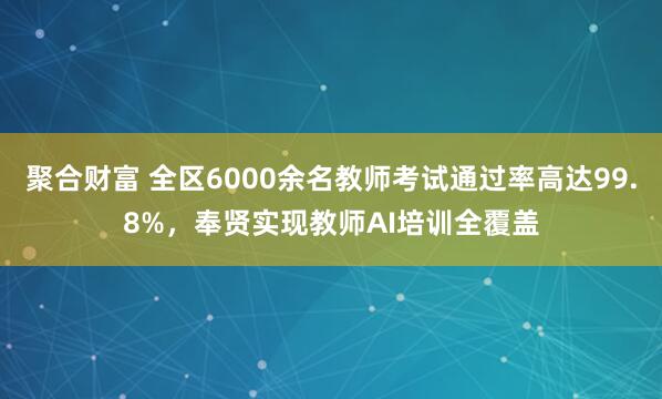 聚合财富 全区6000余名教师考试通过率高达99.8%，奉贤实现教师AI培训全覆盖