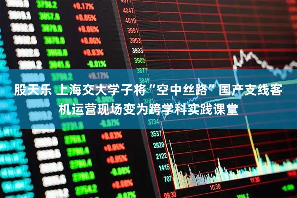 股天乐 上海交大学子将“空中丝路”国产支线客机运营现场变为跨学科实践课堂