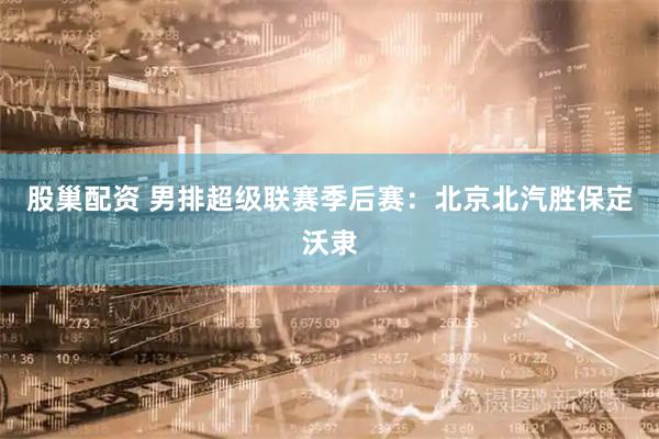 股巢配资 男排超级联赛季后赛：北京北汽胜保定沃隶
