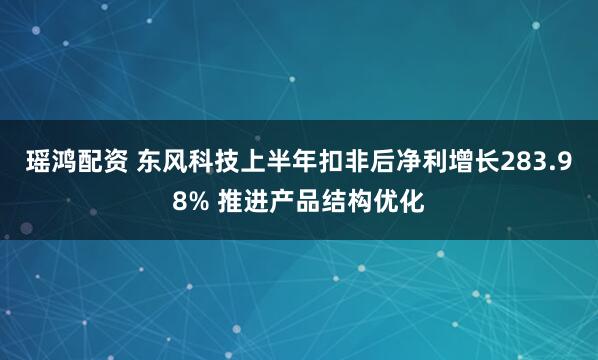 瑶鸿配资 东风科技上半年扣非后净利增长283.98% 推进产品结构优化